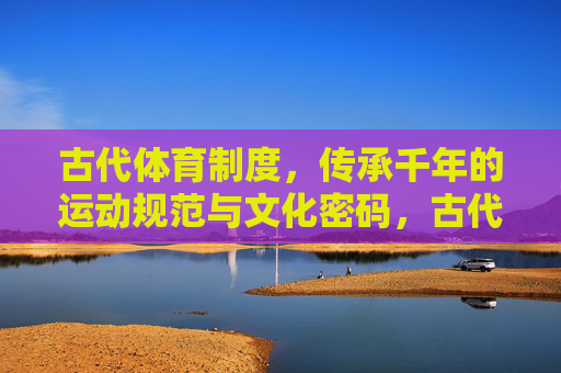 古代体育制度，传承千年的运动规范与文化密码，古代体育制度，千年运动规范的文化密码