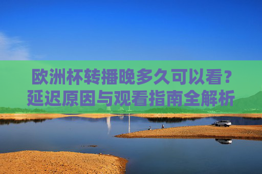 欧洲杯转播晚多久可以看？延迟原因与观看指南全解析，欧洲杯转播延迟多久？原因与观看指南全解析