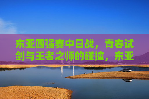 东亚四强赛中日战,青春试剑与王者之师的碰撞,东亚四强赛中日战,青春试剑与王者之师对决 东亚四强赛中日战,青春试剑与王者之师的碰撞,东亚四强赛中日战,青春试剑与王者之师对决
