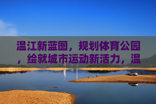 温江新蓝图,规划体育公园,绘就城市运动新活力,温江体育公园绘就城市运动新活力 温江新蓝图,规划体育公园,绘就城市运动新活力,温江体育公园绘就城市运动新活力
