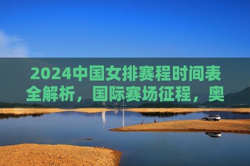 2024中国女排赛程时间表全解析,国际赛场征程,奥运资格在望 2024中国女排赛程时间表全解析,国际赛场征程,奥运资格在望
