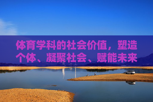 体育学科的社会价值,塑造个体、凝聚社会、赋能未来 体育学科的社会价值,塑造个体、凝聚社会、赋能未来