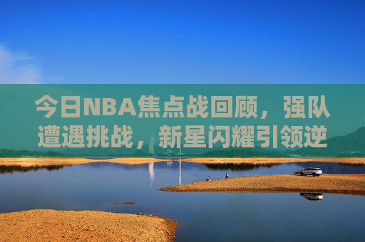 今日NBA焦点战回顾,强队遭遇挑战,新星闪耀引领逆转 今日NBA焦点战回顾,强队遭遇挑战,新星闪耀引领逆转