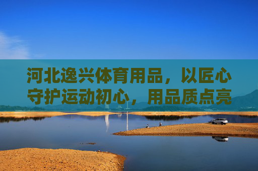 河北逸兴体育用品,以匠心守护运动初心,用品质点亮健康生活,逸兴体育,匠心守护初心,品质点亮健康 河北逸兴体育用品,以匠心守护运动初心,用品质点亮健康生活,逸兴体育,匠心守护初心,品质点亮健康