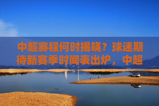 中超赛程何时揭晓?球迷期待新赛季时间表出炉,中超赛程揭晓引期待 新赛季时间表待球迷 中超赛程何时揭晓?球迷期待新赛季时间表出炉,中超赛程揭晓引期待 新赛季时间表待球迷