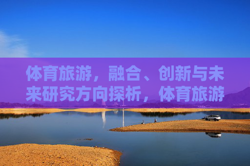 体育旅游,融合、创新与未来研究方向探析,体育旅游融合创新与未来研究方向探析 体育旅游,融合、创新与未来研究方向探析,体育旅游融合创新与未来研究方向探析