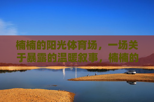 楠楠的阳光体育场，一场关于暴露的温暖叙事，楠楠的阳光体育场，温暖暴露叙事
