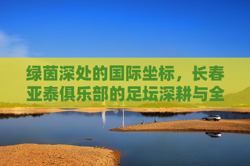 绿茵深处的国际坐标，长春亚泰俱乐部的足坛深耕与全球视野，长春亚泰，深耕足坛，坐标全球