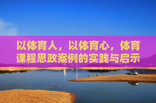 以体育人,以体育心,体育课程思政案例的实践与启示,体育课程思政,以体育人育心的实践与启示 以体育人,以体育心,体育课程思政案例的实践与启示,体育课程思政,以体育人育心的实践与启示
