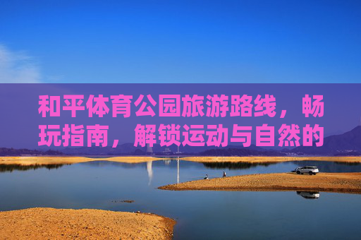 和平体育公园旅游路线,畅玩指南,解锁运动与自然的双重治愈,和平体育公园旅游路线,解锁运动与自然的双重治愈 和平体育公园旅游路线,畅玩指南,解锁运动与自然的双重治愈,和平体育公园旅游路线,解锁运动与自然的双重治愈