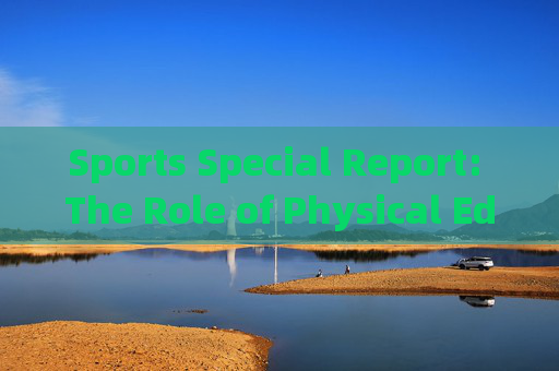 Sports Special Report: The Role of Physical Education in Fostering Holistic Student Development,体育教育,促进学生全面发展的关键角色 Sports Special Report: The Role of Physical Education in Fostering Holistic Student Development,体育教育,促进学生全面发展的关键角色