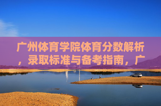 广州体育学院体育分数解析，录取标准与备考指南，广州体育学院体育分数解析、录取标准与备考指南