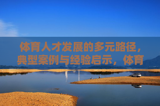 体育人才发展的多元路径,典型案例与经验启示,体育人才发展多元路径,典型案例与经验启示 体育人才发展的多元路径,典型案例与经验启示,体育人才发展多元路径,典型案例与经验启示