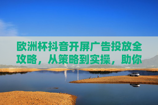 欧洲杯抖音开屏广告投放全攻略，从策略到实操，助你抓住流量风口，欧洲杯抖音开屏广告投放全攻略，从策略到实操，抓住流量风口
