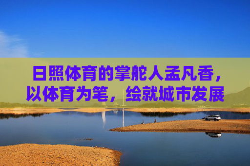 日照体育的掌舵人孟凡香，以体育为笔，绘就城市发展新画卷，孟凡香，以体育为笔 绘日照发展新画卷