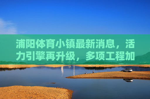 浦阳体育小镇最新消息,活力引擎再升级,多项工程加速推进,打造长三角体育产业新地标,浦阳体育小镇活力引擎再升级 打造长三角体育产业新地标 浦阳体育小镇最新消息,活力引擎再升级,多项工程加速推进,打造长三角体育产业新地标,浦阳体育小镇活力引擎再升级 打造长三角体育产业新地标