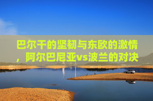 巴尔干的坚韧与东欧的激情，阿尔巴尼亚vs波兰的对决与交融，巴尔干坚韧与东欧激情，阿尔巴尼亚vs波兰的对决交融