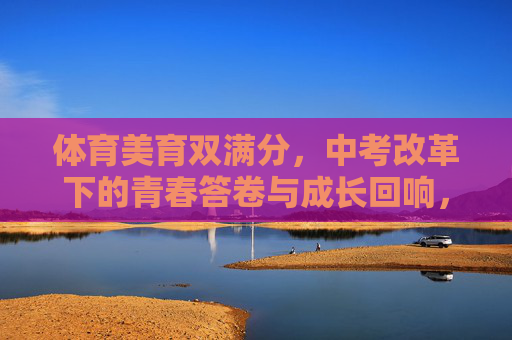 体育美育双满分，中考改革下的青春答卷与成长回响，体育美育双满分，中考改革下的青春答卷与成长回响