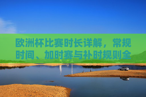 欧洲杯比赛时长详解,常规时间、加时赛与补时规则全解析,欧洲杯比赛时长全解析,常规时间、加时赛与补时规则详解 欧洲杯比赛时长详解,常规时间、加时赛与补时规则全解析,欧洲杯比赛时长全解析,常规时间、加时赛与补时规则详解