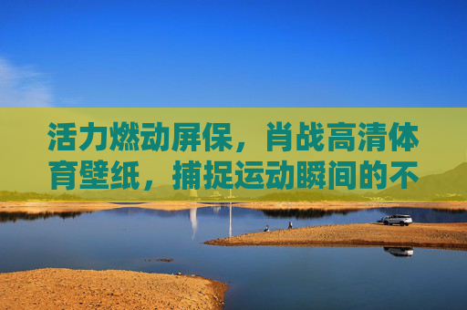 活力燃动屏保,肖战高清体育壁纸,捕捉运动瞬间的不羁魅力,肖战体育活力壁纸,燃动瞬间,不羁魅力 活力燃动屏保,肖战高清体育壁纸,捕捉运动瞬间的不羁魅力,肖战体育活力壁纸,燃动瞬间,不羁魅力