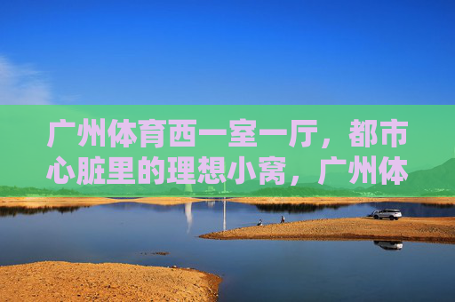 广州体育西一室一厅,都市心脏里的理想小窝,广州体育西一室一厅,都市心脏的理想小窝 广州体育西一室一厅,都市心脏里的理想小窝,广州体育西一室一厅,都市心脏的理想小窝