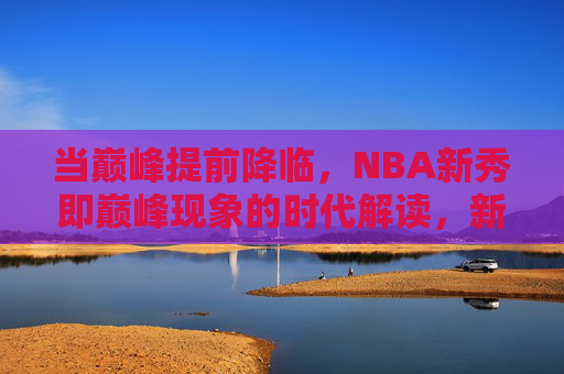 当巅峰提前降临,NBA新秀即巅峰现象的时代解读,新秀即巅峰,NBA巅峰提前降临的时代解读 当巅峰提前降临,NBA新秀即巅峰现象的时代解读,新秀即巅峰,NBA巅峰提前降临的时代解读