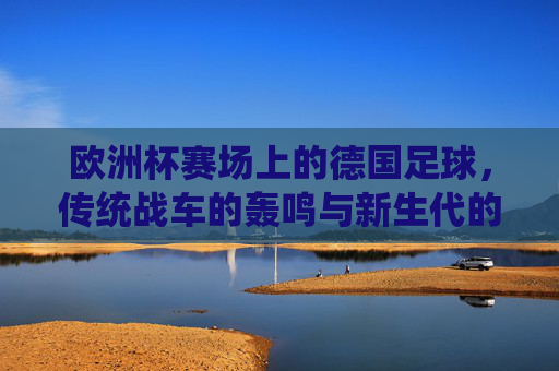 欧洲杯赛场上的德国足球,传统战车的轰鸣与新生代的突围,欧洲杯,战车轰鸣处,新生代突围时 欧洲杯赛场上的德国足球,传统战车的轰鸣与新生代的突围,欧洲杯,战车轰鸣处,新生代突围时