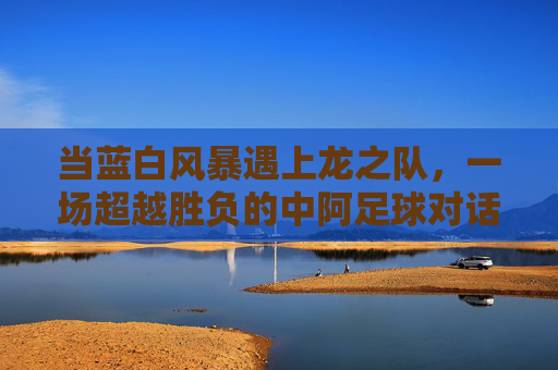 当蓝白风暴遇上龙之队，一场超越胜负的中阿足球对话，蓝白风暴与龙之队，超越胜负的中阿足球对话
