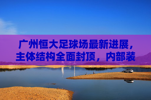 广州恒大足球场最新进展,主体结构全面封顶,内部装修与配套设施建设稳步推进,广州恒大足球场主体结构全面封顶 内部装修与配套设施稳步推进 广州恒大足球场最新进展,主体结构全面封顶,内部装修与配套设施建设稳步推进,广州恒大足球场主体结构全面封顶 内部装修与配套设施稳步推进