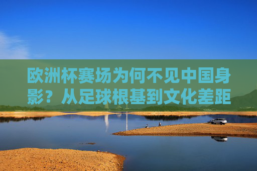 欧洲杯赛场为何不见中国身影？从足球根基到文化差距的深度解析，欧洲杯赛场中国缺席，足球根基与文化差距的深度解析