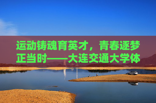 运动铸魂育英才，青春逐梦正当时——大连交通大学体育育人纪实，大连交通大学，运动铸魂育英才 青春逐梦正当时