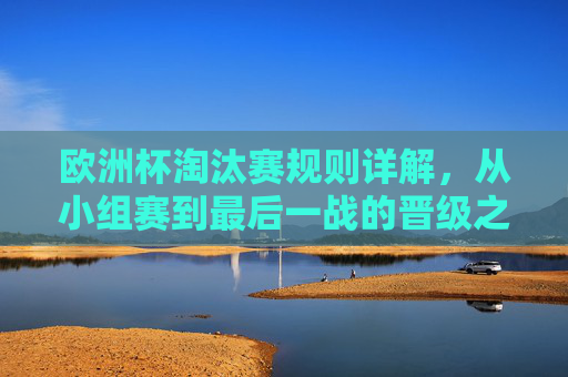 欧洲杯淘汰赛规则详解，从小组赛到最后一战的晋级之路，欧洲杯淘汰赛规则详解，从小组赛到最后一战的晋级之路