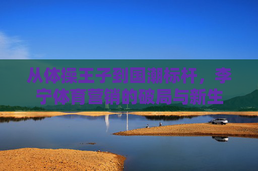 从体操王子到国潮标杆，李宁体育营销的破局与新生