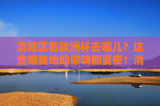 清城区看欧洲杯去哪儿？这些观赛地助你嗨翻夏夜！清城区欧洲杯观赛地，嗨翻夏夜看球好去处！