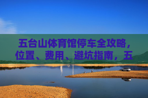 五台山体育馆停车全攻略，位置、费用、避坑指南，五台山体育馆停车全攻略