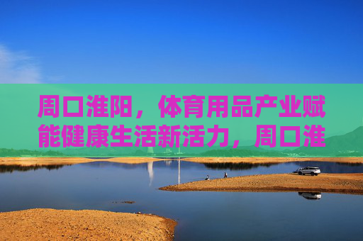 周口淮阳，体育用品产业赋能健康生活新活力，周口淮阳，体育用品产业赋能健康生活新活力