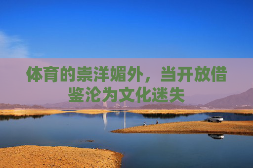 体育的崇洋媚外,当开放借鉴沦为文化迷失 体育的崇洋媚外,当开放借鉴沦为文化迷失