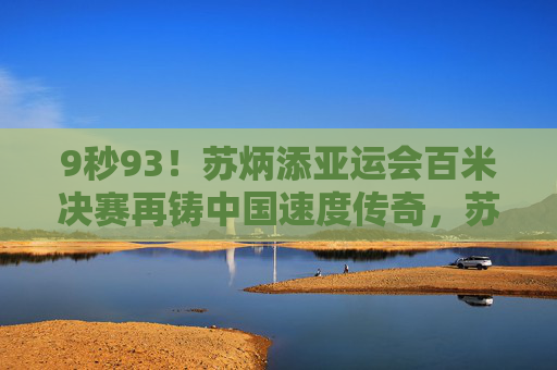 9秒93！苏炳添亚运会百米决赛再铸中国速度传奇，苏炳添亚运会百米9秒93再铸中国速度传奇