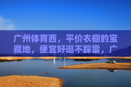 广州体育西,平价衣橱的宝藏地,便宜好逛不踩雷,广州体育西,平价衣橱宝藏地,便宜好逛不踩雷 广州体育西,平价衣橱的宝藏地,便宜好逛不踩雷,广州体育西,平价衣橱宝藏地,便宜好逛不踩雷