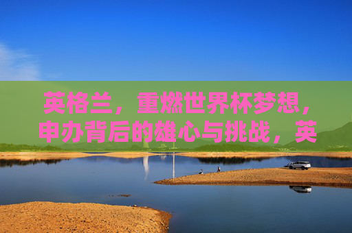 英格兰，重燃世界杯梦想，申办背后的雄心与挑战，英格兰重燃世界杯梦想，申办背后的雄心与挑战