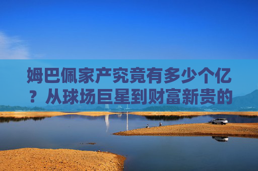 姆巴佩家产究竟有多少个亿？从球场巨星到财富新贵的资产解析，姆巴佩家产究竟有多少个亿？从球场巨星到财富新贵的资产解析