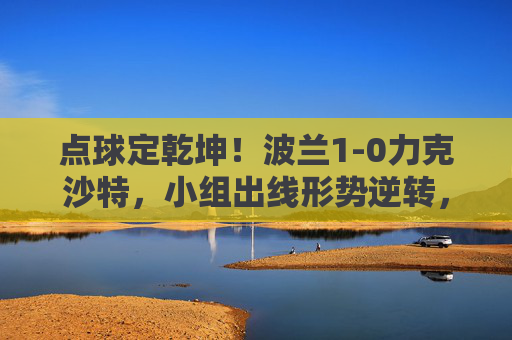 点球定乾坤！波兰1-0力克沙特，小组出线形势逆转，点球定乾坤！波兰1-0力克沙特，小组出线形势逆转