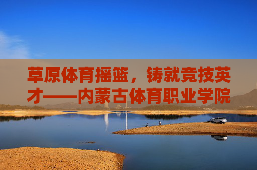 草原体育摇篮,铸就竞技英才——内蒙古体育职业学院巡礼,草原体育摇篮,铸就竞技英才——内蒙古体育职业学院 草原体育摇篮,铸就竞技英才——内蒙古体育职业学院巡礼,草原体育摇篮,铸就竞技英才——内蒙古体育职业学院