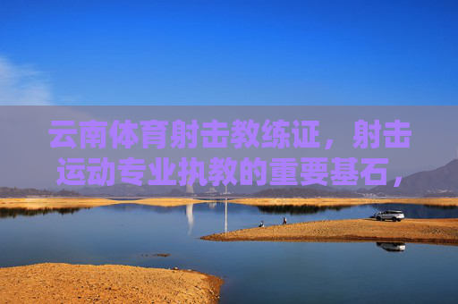 云南体育射击教练证，射击运动专业执教的重要基石，云南体育射击教练证，射击运动专业执教的基石
