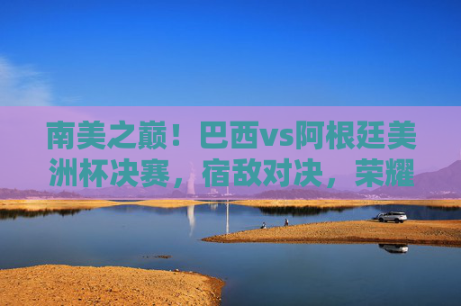 南美之巅!巴西vs阿根廷美洲杯决赛,宿敌对决,荣耀之争,南美之巅!巴西阿根廷宿敌对决,美洲杯决赛荣耀之争 南美之巅!巴西vs阿根廷美洲杯决赛,宿敌对决,荣耀之争,南美之巅!巴西阿根廷宿敌对决,美洲杯决赛荣耀之争