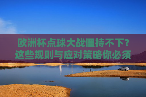 欧洲杯点球大战僵持不下？这些规则与应对策略你必须知道，欧洲杯点球大战僵持，规则与应对策略必知