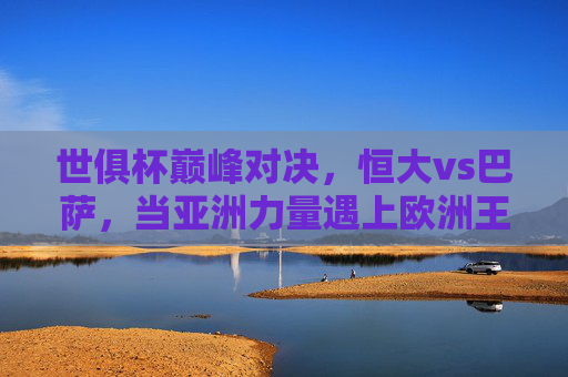 世俱杯巅峰对决，恒大vs巴萨，当亚洲力量遇上欧洲王座，世俱杯巅峰对决，恒大VS巴萨，亚洲力量挑战欧洲王座