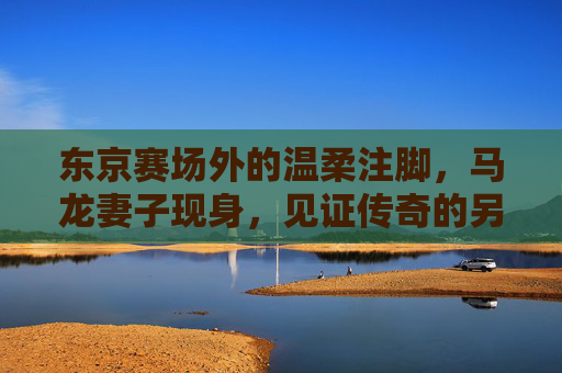 东京赛场外的温柔注脚,马龙妻子现身,见证传奇的另一种高光,马龙妻子东京赛场外见证传奇温柔高光 东京赛场外的温柔注脚,马龙妻子现身,见证传奇的另一种高光,马龙妻子东京赛场外见证传奇温柔高光