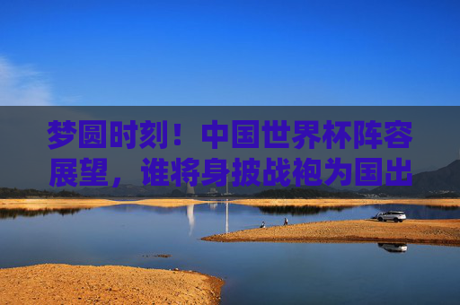 梦圆时刻！中国世界杯阵容展望，谁将身披战袍为国出征？梦圆时刻！中国世界杯阵容展望，谁将身披战袍为国出征？