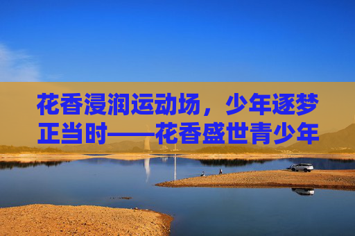 花香浸润运动场,少年逐梦正当时——花香盛世青少年体育的时代答卷,花香盛世少年逐梦,运动场写体育答卷 花香浸润运动场,少年逐梦正当时——花香盛世青少年体育的时代答卷,花香盛世少年逐梦,运动场写体育答卷